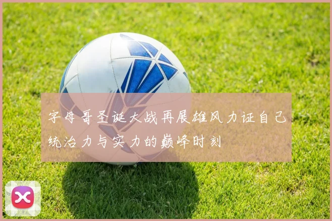 字母哥圣诞大战再展雄风力证自己统治力与实力的巅峰时刻