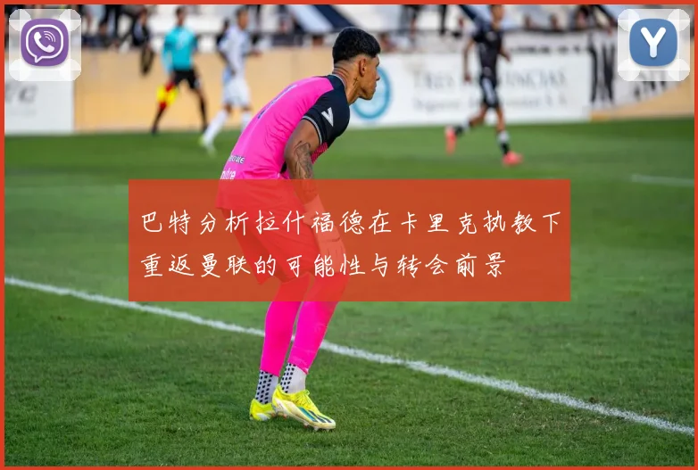 巴特分析拉什福德在卡里克执教下重返曼联的可能性与转会前景