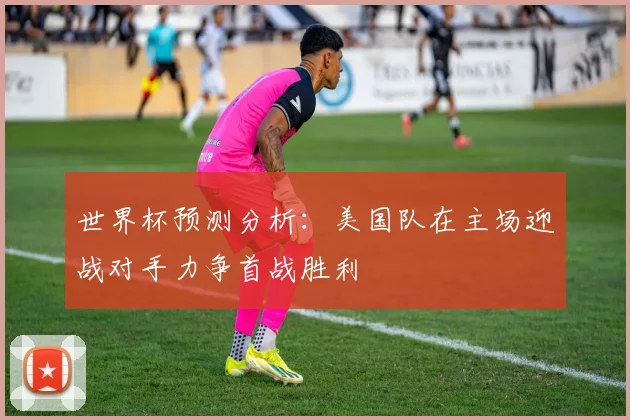 世界杯预测分析：美国队在主场迎战对手力争首战胜利
