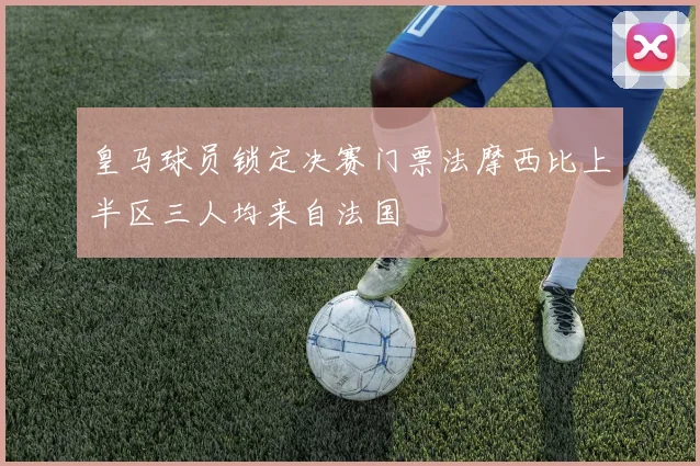 皇马球员锁定决赛门票法摩西比上半区三人均来自法国