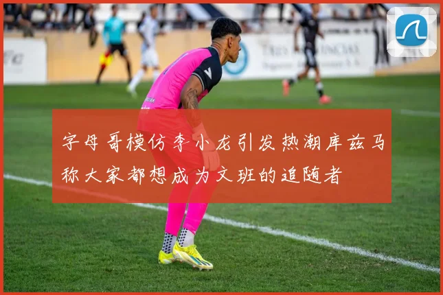 字母哥模仿李小龙引发热潮库兹马称大家都想成为文班的追随者