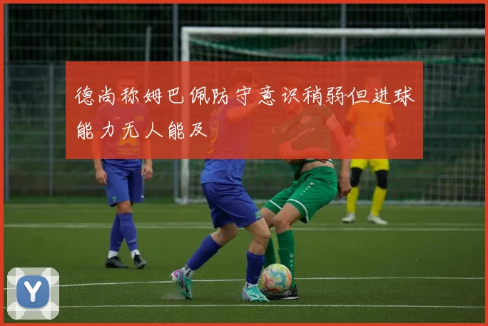 德尚称姆巴佩防守意识稍弱但进球能力无人能及