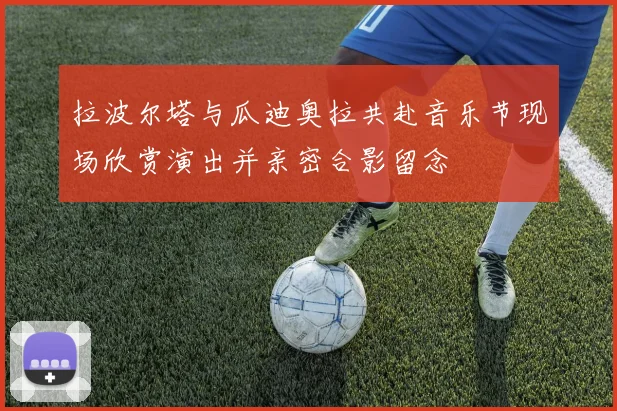 拉波尔塔与瓜迪奥拉共赴音乐节现场欣赏演出并亲密合影留念