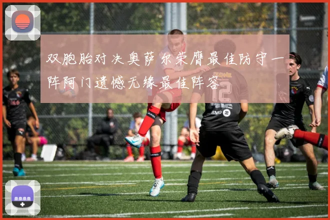 双胞胎对决奥萨尔荣膺最佳防守一阵阿门遗憾无缘最佳阵容