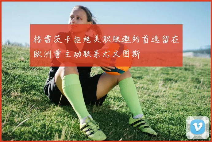 格雷茨卡拒绝美职联邀约首选留在欧洲曾主动联系尤文图斯