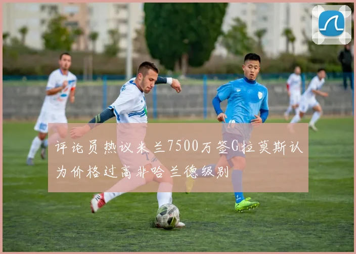 评论员热议米兰7500万签G拉莫斯认为价格过高非哈兰德级别