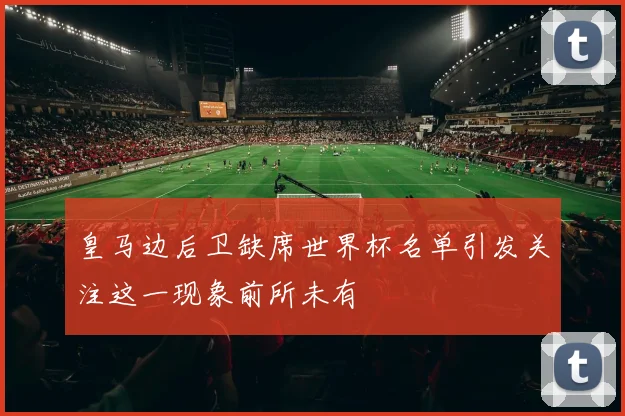 皇马边后卫缺席世界杯名单引发关注这一现象前所未有