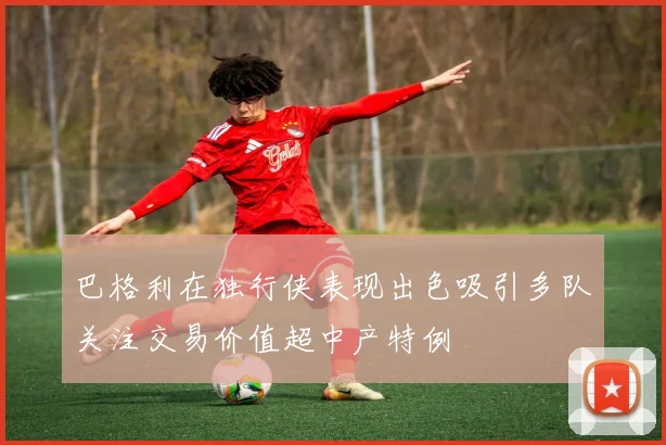 巴格利在独行侠表现出色吸引多队关注交易价值超中产特例