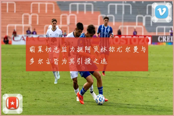 前莱切总监力挺阿莫林称尤尔曼与多尔古皆为其引援之选