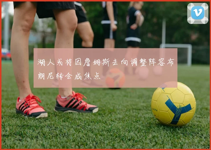 湖人或将因詹姆斯去向调整阵容布朗尼转会成焦点