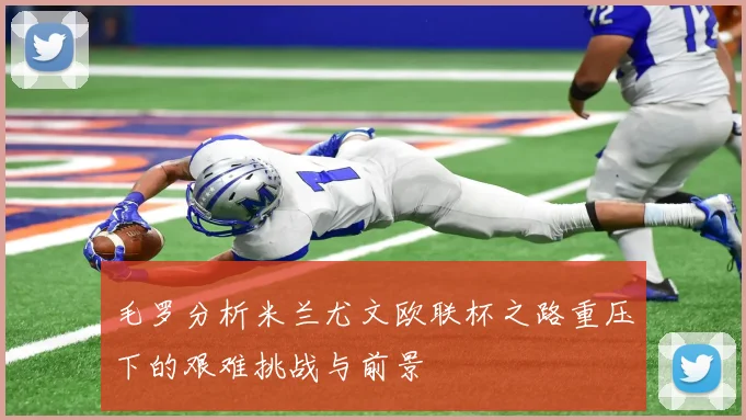 毛罗分析米兰尤文欧联杯之路重压下的艰难挑战与前景