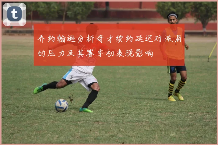 乔约翰逊分析奇才续约延迟对浓眉的压力及其赛季初表现影响