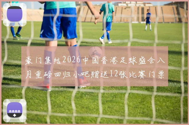 豪门集结2026中国香港足球盛会八月重磅回归小吧赠送12张比赛门票等你来拿