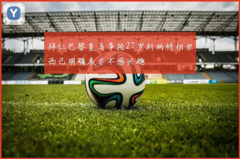 拜仁巴黎皇马争抢27岁科纳特切尔西已明确表示不感兴趣
