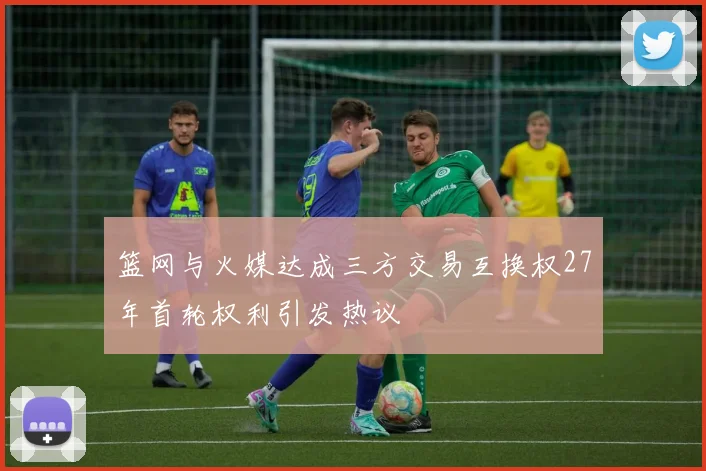 篮网与火媒达成三方交易互换权27年首轮权利引发热议