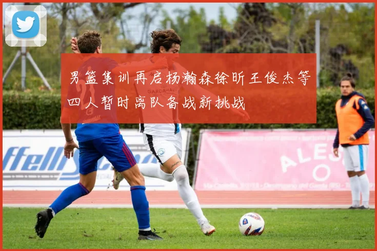 男篮集训再启杨瀚森徐昕王俊杰等四人暂时离队备战新挑战