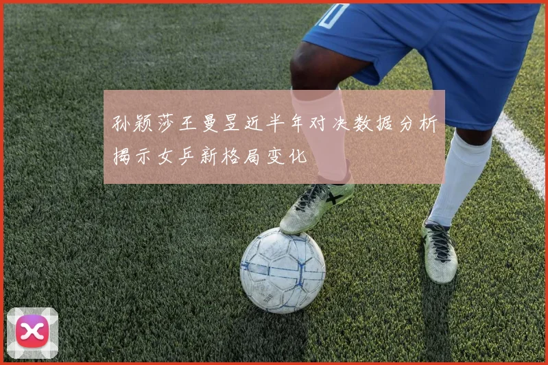孙颖莎王曼昱近半年对决数据分析揭示女乒新格局变化