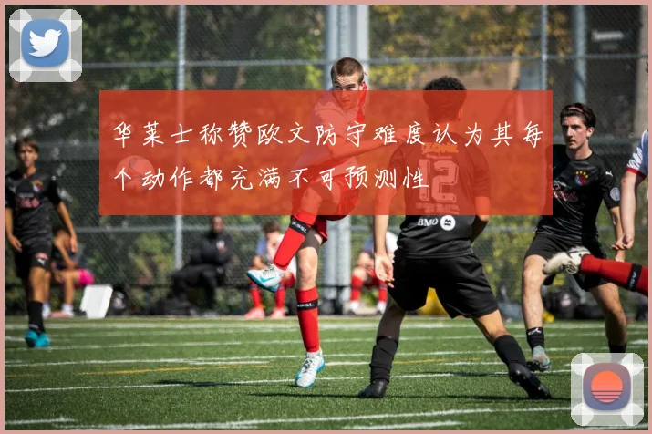 华莱士称赞欧文防守难度认为其每个动作都充满不可预测性