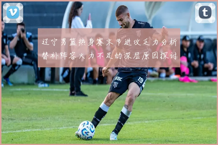 辽宁男篮热身赛末节进攻乏力分析替补阵容火力不足的深层原因探讨